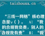 “三线一网格”核心理念是\（）。   A：“我的合规我负责，别人的合规我有责”  B：“我的合规我负责，别人的合规我担责”  C：“严管就是厚爱”  D：自律、他律、律他  