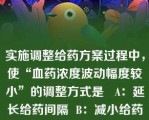 实施调整给药方案过程中，使“血药浓度波动幅度较小”的调整方式是   A：延长给药间隔  B：减小给药剂量  C：减小给药剂量-用药间隔不变  D：减小给药剂量-延长给药间隔  E：延长给药间隔-给药剂量不变  