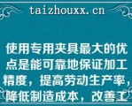 使用专用夹具最大的优点是能可靠地保证加工精度，提高劳动生产率，降低制造成本，改善工人的劳动条件（　　）