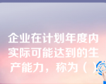 企业在计划年度内实际可能达到的生产能力，称为（）