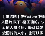 【单选题】在Word 2010中插入图片,以下()是正确的。\nA. 插入图片后，既可以改变图片的大小，也可以移动其位置 B. 插入图片后，可以改变图片的大小，但不可以移动其位置 C. 插入图片后，不可以改变图片的大小，但可以移动其位置 D. 插入图片后，既不可以改变图片的大小，也不可以移动其位置\n