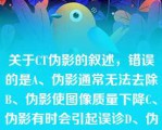 关于CT伪影的叙述，错误的是A、伪影通常无法去除B、伪影使图像质量下降C、伪影有时会引起误诊D、伪影关于CT伪影的叙述，错误的是A、伪影通常无法去除B、伪影使图像质量下降C、伪影有时会引起误诊D、伪影是CT扫描图像中的一种异影E、由系统引起的伪影是不可避免的