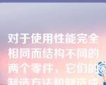 对于使用性能完全相同而结构不同的两个零件，它们的制造方法和制造成本可能有很大的差别，该说法（）