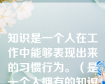 知识是一个人在工作中能够表现出来的习惯行为。（是一个人拥有的知识和表现）