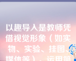 以趣导入是教师凭借视觉形象（如实物、实验、挂图、媒体等），运用简明生动的语言疏通思路，指引导向，使学生积极参与的导课方式。