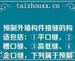 预制外墙构件接缝的构造包括：①平口缝、②槽口缝、③高低缝、④企口缝，下列属于预制外墙水平缝常用构造的是（）