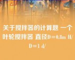 关于搅拌器的计算题 一个叶轮搅拌器 直径D=0.8m H/D=1 d/