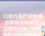 以地方名产或地域名称命名的菜式，主要是反映了地方特产或地方特殊风味。例如北京烤鸭、大良炒牛奶、东江酿豆腐、扬州炒饭等。