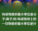 构成物质的最小单位是分子(离子)吗?构成地球上的一切物质的最小单位是什