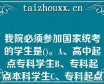 我院必须参加国家统考的学生是()。A、高中起点专科学生B、专科起点本科学生C、专科起点本科*(本科及以上学历)学生D、我院所有学生