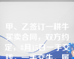 甲、乙签订一耕牛买卖合同，双方约定，8月15日一手交钱，一手交牛。履行期届至，乙给付了价款，但甲因事想再用1个月，乙同意，但双方约定牛已归乙所有，甲只是借用。8月30日，该牛产下一小牛。对于小牛的归属，双方发生争议。以下说法错误的有（     ） 。