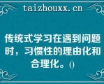 传统式学习在遇到问题时，习惯性的理由化和合理化。()