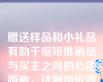 赠送样品和小礼品有助于缩短推销员与买主之间的心理距离，达到接近顾客的目的。