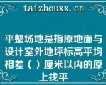 平整场地是指原地面与设计室外地坪标高平均相差（）厘米以内的原上找平