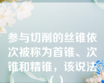 参与切削的丝锥依次被称为首锥、次锥和精锥，该说法（）