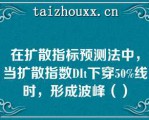 在扩散指标预测法中，当扩散指数DI下穿50%线时，形成波峰（）