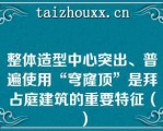 整体造型中心突出、普遍使用“穹窿顶”是拜占庭建筑的重要特征（）