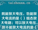 既能放大电压，也能放大电流的是（）组态放大电路；可以放大电压，但不能放大电流的是（）组态放大电路；只能放大电流，但不能放大电压的是（）组态放大电路。