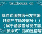 脉冲式函数信号发生器只能产生脉冲信号（）（属于函数信号发生器,“脉冲式”指的是信号产生方式）