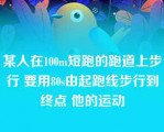 某人在100m短跑的跑道上步行 要用80s由起跑线步行到终点 他的运动