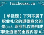 【单选题】下列不属于职业礼仪的道德意义的是()\A. 职业礼仪是构成职业道德的重要内容 B. 职业礼仪是一个职业人道德素质的外在表现 C. 职业礼仪体现了职业人对自己、对他人、对工 作负责任的态度 D. 职业礼仪对部分职业可有可无\