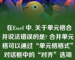   在Excel 中, 关于单元格合并说法错误的是? 合并单元格可以通过“单元格格式”对话框中的“对齐”选项卡中的“合并单元格”实现 |取消合并可以先选定已合并的单元格，单击“合并及居中”按钮|选中单元格，单击“合并及居中”按钮可以将选定的单元格合并 |合并之后的单元格不能再通过“合并及居中”按钮取消合并\n