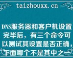 DNS服务器和客户机设置完毕后，有三个命令可以测试其设置是否正确，下面哪个不是其中之一（）