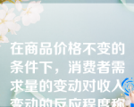 在商品价格不变的条件下，消费者需求量的变动对收入变动的反应程度称为（　　）。