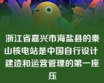 浙江省嘉兴市海盐县的秦山核电站是中国自行设计 建造和运营管理的第一座压