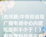 [选择题]中央和省级广播电视中心内建筑面积不小于（）㎡的音像制品库房宜采用气体灭火系统