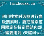 利用搜索对话框进行高级搜索时，要把搜索范围限定在特定网站内部，需要用到()关键词\（）