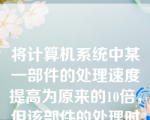 将计算机系统中某一部件的处理速度提高为原来的10倍，但该部件的处理时间占整个系统运行时间的一半，则系统加速比约为（）