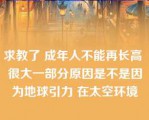 求教了 成年人不能再长高 很大一部分原因是不是因为地球引力 在太空环境