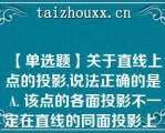 【单选题】关于直线上点的投影,说法正确的是 A. 该点的各面投影不一定在直线的同面投影上 B. 该点的各面投影一定在直线的同面投影上 C. 该点至少一个面的投影在直线的同面投影上 D. 该点至少两个面的投影在直线的同面投影上A. 该点的各面投影不一定在直线的同面投影上 B. 该点的各面投影一定在直线的同面投影上 C. 该点至少一个面的投影在直线的同面投影上 D. 该点至少两个面的投影在直线的同面投影上