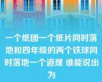 一个纸团一个纸片同时落地和四年级的两个铁球同时落地一个道理 谁能说出为