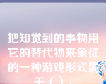 把知觉到的事物用它的替代物来象征的一种游戏形式属于（）。