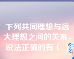 下列共同理想与远大理想之间的关系，说法正确的有（ ）。