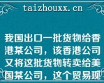 我国出口一批货物给香港某公司，该香港公司又将这批货物转卖给美国某公司，这个贸易现象对香港而言称为（）