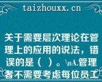 关于需要层次理论在管理上的应用的说法，错误的是（ ）。\A.管理者不需要考虑每位员工的特殊需要，而应考虑全体员工的共性需要\\B.管理者需要考虑员工不同层次的需要，并针对每个层次需要设计相应的激励措施\\C.组织用于满足员工低层次需要的投入是效益递减的\\D.要想激励员工，首先需要知道员工的哪个层次需要现在占指导地位