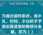 为简化锻件形状，将小孔、凹档、小台阶不予锻出而添加的那部分金属，称为（）