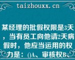 某经理的批假权限是3天，当有员工向他请2天病假时，他应当运用的权力是：()A、审核权B、核准权C、执某经理的批假权限是3天，当有员工向他请2天病假时，他应当运用的权力是：()A、审核权B、核准权C、执行权D、管理权