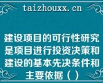 建设项目的可行性研究是项目进行投资决策和建设的基本先决条件和主要依据（）