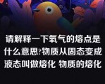 请解释一下氧气的熔点是什么意思?物质从固态变成液态叫做熔化 物质的熔化