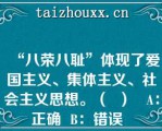 “八荣八耻”体现了爱国主义、集体主义、社会主义思想。（  ）   A：正确  B：错误  