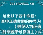 给出以下四个命题：  其中正确命题的序号为       ．（把你认为正确的命题序号都填上）[5分]