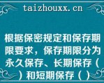 根据保密规定和保存期限要求，保存期限分为永久保存、长期保存（）和短期保存（）