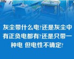 灰尘带什么电?还是灰尘中有正负电都有?还是只带一种电 但电性不确定?