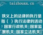 狭义上的法律的执行是指（ ）执行法律的活动 国家行政机关|国家监察机关|国家立法机关|国家司法机关