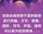 信息必须依附于某种载体进行传播，文字、图像、图形、符号、声音、视频可以做为信息载体。( )