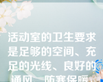 活动室的卫生要求是足够的空间、充足的光线、良好的通风、防寒保暖，